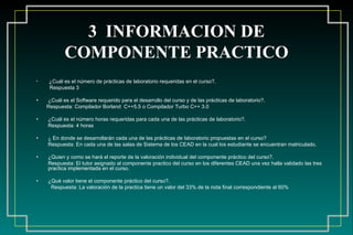 3  INFORMACION DE COMPONENTE PRACTICO ¿Cuál es el número de prácticas de laboratorio requeridas en el curso?.  Respuesta 3  ¿Cuál es el Software requerido para el desarrollo del curso y de las prácticas de laboratorio?.  Respuesta: Compilador Borland  C++5.5 o Compilador Turbo C++ 3.0 ¿Cuál es el número horas requeridas para cada una de las prácticas de laboratorio?. Respuesta: 4 horas ¿ En donde se desarrollarán cada una de las prácticas de laboratorio propuestas en el curso? Respuesta: En cada una de las salas de Sistema de los CEAD en la cual los estudiante se encuentran matriculado. ¿Quien y como se hará el reporte de la valoración individual del componente práctico del curso?.  Respuesta: El tutor asignado al componente practico del curso en los diferentes CEAD una vez halla validado las tres practica implementada en el curso. ¿Qué valor tiene el componente práctico del curso?.  Respuesta:  La valoración de la practica tiene un valor del 33% de la nota final correspondiente al 60% 