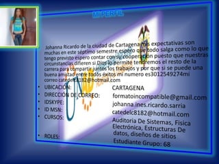MI PERFIL Johanna Ricardo de la ciudad de Cartagena mis expectativas son muchas en este séptimo semestre espero que todo salga como lo que tengo previsto espero contar con su cooperación puesto que nuestras circunstancias difieren si Dios lo permite tendremos el resto de la carrera para compartir juntos los trabajos y por que si se puede una buena amistad entre todos éxitos mi numero es3012549274mi correo catedelc8182@hotmail.comUBICACIÓN:                              CARTAGENADIRECCIÓN DE CORREO:         formatoincompatible@gmail.comIDSKYPE:                                    johanna.ines.ricardo.sarria            ID MSN:                                     catedelc8182@hotmail.comCURSOS:                                    Auditoria De Sistemas, Fisica           			              Electrónica, Estructuras De         			                             datos, diseños de sitios                   ROLES:                                        Estudiante Grupo: 68
