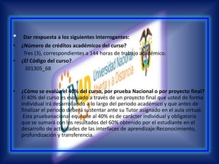 Dar respuesta a los siguientes interrogantes: ¿Número de créditos académicos del curso?         Tres (3), correspondientes a 144 horas de trabajo académico. ¿El Código del curso?         301305_68¿Cómo se evalúa el 40% del curso, por prueba Nacional o por proyecto final?El 40% del curso es evaluado a través de un proyecto final que usted de forma individual irá desarrollando a lo largo del periodo académico y que antes de finalizar el periodo deberá sustentar ante su Tutor asignado en el aula virtual.Esta pruebanacional equivale al 40% es de carácter individual y obligatoria que se sumará con los resultados del 60% obtenido por el estudiante en el desarrollo de actividades de las interfaces de aprendizaje:Reconocimiento, profundización y transferencia.