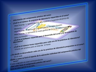 Información del componente práctico del curso: ¿Cuál es el número de prácticas de laboratorio requeridas en el curso?PRACTICA No. 1: Aplicación a los apuntadores y la gestión dinámica de          Memoria.          PRACTICA No. 2: Aplicación a las estructuras de datos lineales          PRACTICA No. 3: Aplicación al modo grafico de C++ y las estructuras de          datos no lineales.. ¿Cuál es el Software requerido para el desarrollo del curso y de las prácticas de laboratorio?           C++. ¿Cuál es el número horas requeridas para cada una de las prácticas de laboratorio?4 horas por practica para un total de  12 horas . ¿ En donde se desarrollarán cada una de las prácticas de laboratorio propuestas en el curso?.          En el cead ¿Quién y como se hará el reporte de la valoración individual del componente práctico del curso?El tutor asignado en cead correspondiente ¿Qué valor tiene el componente práctico del curso?. .Tiene un valor del 33 % del 60%.