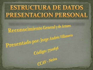 ESTRUCTURA DE DATOS PRESENTACION PERSONAL Reconocimiento General y de Actores Presentado por: Jorge Andrés Villanueva Código: 7720636 CCAV - Neiva 