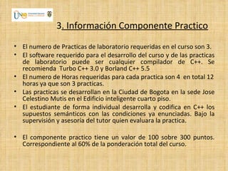 3. Información Componente Practico
• El numero de Practicas de laboratorio requeridas en el curso son 3.
• El software requerido para el desarrollo del curso y de las practicas
  de laboratorio puede ser cualquier compilador de C++. Se
  recomienda Turbo C++ 3.0 y Borland C++ 5.5
• El numero de Horas requeridas para cada practica son 4 en total 12
  horas ya que son 3 practicas.
• Las practicas se desarrollan en la Ciudad de Bogota en la sede Jose
  Celestino Mutis en el Edificio inteligente cuarto piso.
• El estudiante de forma individual desarrolla y codifica en C++ los
  supuestos semánticos con las condiciones ya enunciadas. Bajo la
  supervisión y asesoría del tutor quien evaluara la practica.

• El componente practico tiene un valor de 100 sobre 300 puntos.
  Correspondiente al 60% de la ponderación total del curso.
 