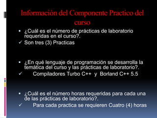 Información del Componente Practico del
                 curso
 ¿Cuál es el número de prácticas de laboratorio
  requeridas en el curso?.
 Son tres (3) Practicas


 ¿En qué lenguaje de programación se desarrolla la
  temática del curso y las prácticas de laboratorio?.
    Compiladores Turbo C++ y Borland C++ 5.5


 ¿Cuál es el número horas requeridas para cada una
  de las prácticas de laboratorio?.
     Para cada practica se requieren Cuatro (4) horas
 