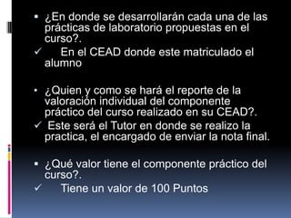 ¿En donde se desarrollarán cada una de las
  prácticas de laboratorio propuestas en el
  curso?.
    En el CEAD donde este matriculado el
  alumno

• ¿Quien y como se hará el reporte de la
 valoración individual del componente
 práctico del curso realizado en su CEAD?.
 Este será el Tutor en donde se realizo la
 practica, el encargado de enviar la nota final.

 ¿Qué valor tiene el componente práctico del
  curso?.
    Tiene un valor de 100 Puntos
 