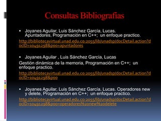 Consultas Bibliografías
 Joyanes Aguilar, Luis Sánchez García, Lucas.
   Apuntadores, Programación en C++; un enfoque practico.
http://bibliotecavirtual.unad.edu.co:2055/lib/unadsp/docDetail.action?d
ocID=10491298&p00=apuntadores

 Joyanes Aguilar , Luis Sánchez García, Lucas
Gestión dinámica de la memoria, Programación en C++; un
enfoque practico.
http://bibliotecavirtual.unad.edu.co:2055/lib/unadsp/docDetail.action?d
ocID=10491298&p00

 Joyanes Aguilar, Luis Sánchez García, Lucas. Operadores new
   y delete, Programación en C++; un enfoque practico.
http://bibliotecavirtual.unad.edu.co:2055/lib/unadsp/docDetail.action?d
ocID=10491298&p00=operadores%20new%20delete
 