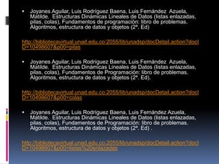    Joyanes Aguilar, Luis Rodríguez Baena, Luis Fernández Azuela,
    Matilde. Estructuras Dinámicas Lineales de Datos (listas enlazadas,
    pilas, colas), Fundamentos de programación: libro de problemas.
    Algoritmos, estructura de datos y objetos (2ª. Ed)

http://bibliotecavirtual.unad.edu.co:2055/lib/unadsp/docDetail.action?docI
D=10498607&p00=pilas

   Joyanes Aguilar, Luis Rodríguez Baena, Luis Fernández Azuela,
    Matilde. Estructuras Dinámicas Lineales de Datos (listas enlazadas,
    pilas, colas), Fundamentos de Programación: libro de problemas.
    Algoritmos, estructura de datos y objetos (2ª. Ed).

http://bibliotecavirtual.unad.edu.co:2055/lib/unadsp/docDetail.action?docI
D=10498607&p00=colas

   Joyanes Aguilar, Luis Rodríguez Baena, Luis Fernández Azuela,
    Matilde. Estructuras Dinámicas Lineales de Datos (listas enlazadas,
    pilas, colas), Fundamentos de Programación: libro de problemas.
    Algoritmos, estructura de datos y objetos (2ª. Ed) .

http://bibliotecavirtual.unad.edu.co:2055/lib/unadsp/docDetail.action?docI
D=10498607&p00=listas%20enlazadas
 