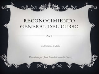RECONOCIMIENTO
GENERAL DEL CURSO


             Estructuras de datos



  Presentado por: Juan Camilo Camacho Charry
 
