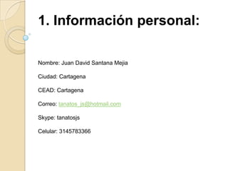 1. Información personal:  Nombre: Juan David Santana Mejia Ciudad: Cartagena CEAD: Cartagena Correo: tanatos_js@hotmail.com Skype: tanatosjs Celular: 3145783366 