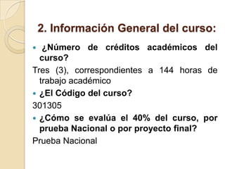 2. Información General del curso:  ¿Número de créditos académicos del curso? Tres (3), correspondientes a 144 horas de trabajo académico¿El Código del curso? 301305¿Cómo se evalúa el 40% del curso, por prueba Nacional o por proyecto final? Prueba Nacional