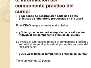 3. Información del componente práctico del curso: ¿ En donde se desarrollarán cada una de las prácticas de laboratorio propuestas en el curso?En el CEAD en que estamos matriculados¿Quíen y como se hará el reporte de la valoración individual del componente práctico del curso?Lo evalúa el tutor asignado para el componente practico y se publicaran en el aula virtual ya que hacen parte del 60% del curso.¿Qué valor tiene el componente práctico del curso?Tiene un valor de 30 puntos.