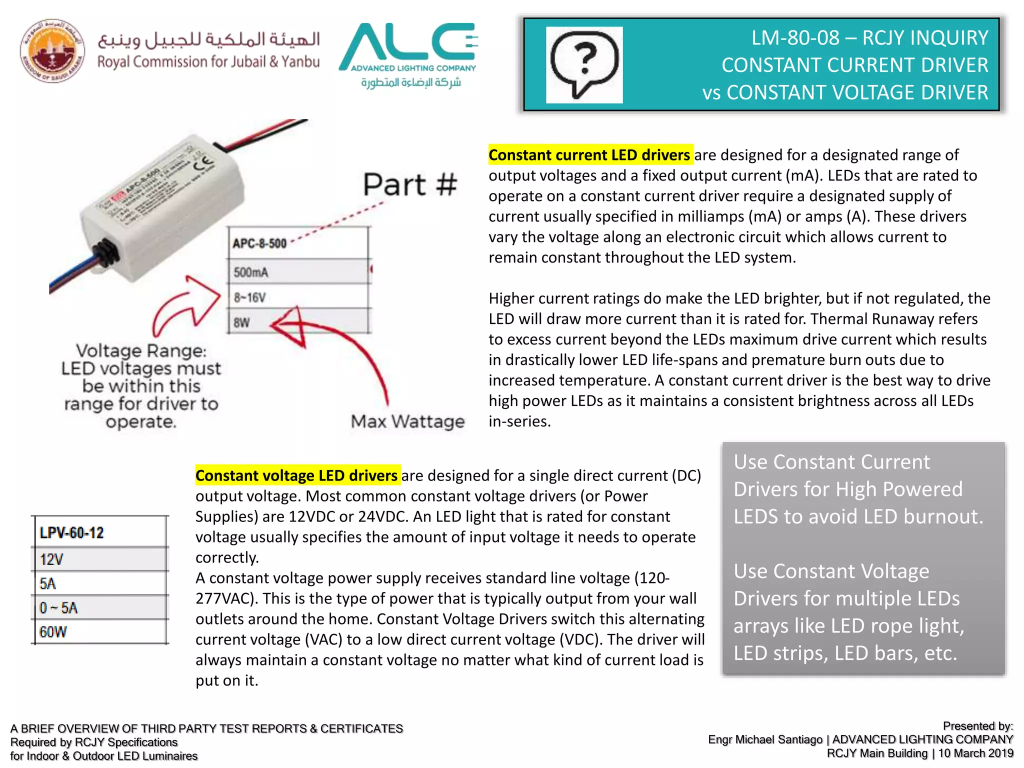 A BRIEF OVERVIEW OF THIRD PARTY TEST REPORTS & CERTIFICATES
Required by RCJY Specifications
for Indoor & Outdoor LED Luminaires
Presented by:
Engr Michael Santiago | ADVANCED LIGHTING COMPANY
RCJY Main Building | 10 March 2019
LM-80-08 – RCJY INQUIRY
CONSTANT CURRENT DRIVER
vs CONSTANT VOLTAGE DRIVER
Constant current LED drivers are designed for a designated range of
output voltages and a fixed output current (mA). LEDs that are rated to
operate on a constant current driver require a designated supply of
current usually specified in milliamps (mA) or amps (A). These drivers
vary the voltage along an electronic circuit which allows current to
remain constant throughout the LED system.
Higher current ratings do make the LED brighter, but if not regulated, the
LED will draw more current than it is rated for. Thermal Runaway refers
to excess current beyond the LEDs maximum drive current which results
in drastically lower LED life-spans and premature burn outs due to
increased temperature. A constant current driver is the best way to drive
high power LEDs as it maintains a consistent brightness across all LEDs
in-series.
Constant voltage LED drivers are designed for a single direct current (DC)
output voltage. Most common constant voltage drivers (or Power
Supplies) are 12VDC or 24VDC. An LED light that is rated for constant
voltage usually specifies the amount of input voltage it needs to operate
correctly.
A constant voltage power supply receives standard line voltage (120-
277VAC). This is the type of power that is typically output from your wall
outlets around the home. Constant Voltage Drivers switch this alternating
current voltage (VAC) to a low direct current voltage (VDC). The driver will
always maintain a constant voltage no matter what kind of current load is
put on it.
Use Constant Current
Drivers for High Powered
LEDS to avoid LED burnout.
Use Constant Voltage
Drivers for multiple LEDs
arrays like LED rope light,
LED strips, LED bars, etc.
 
