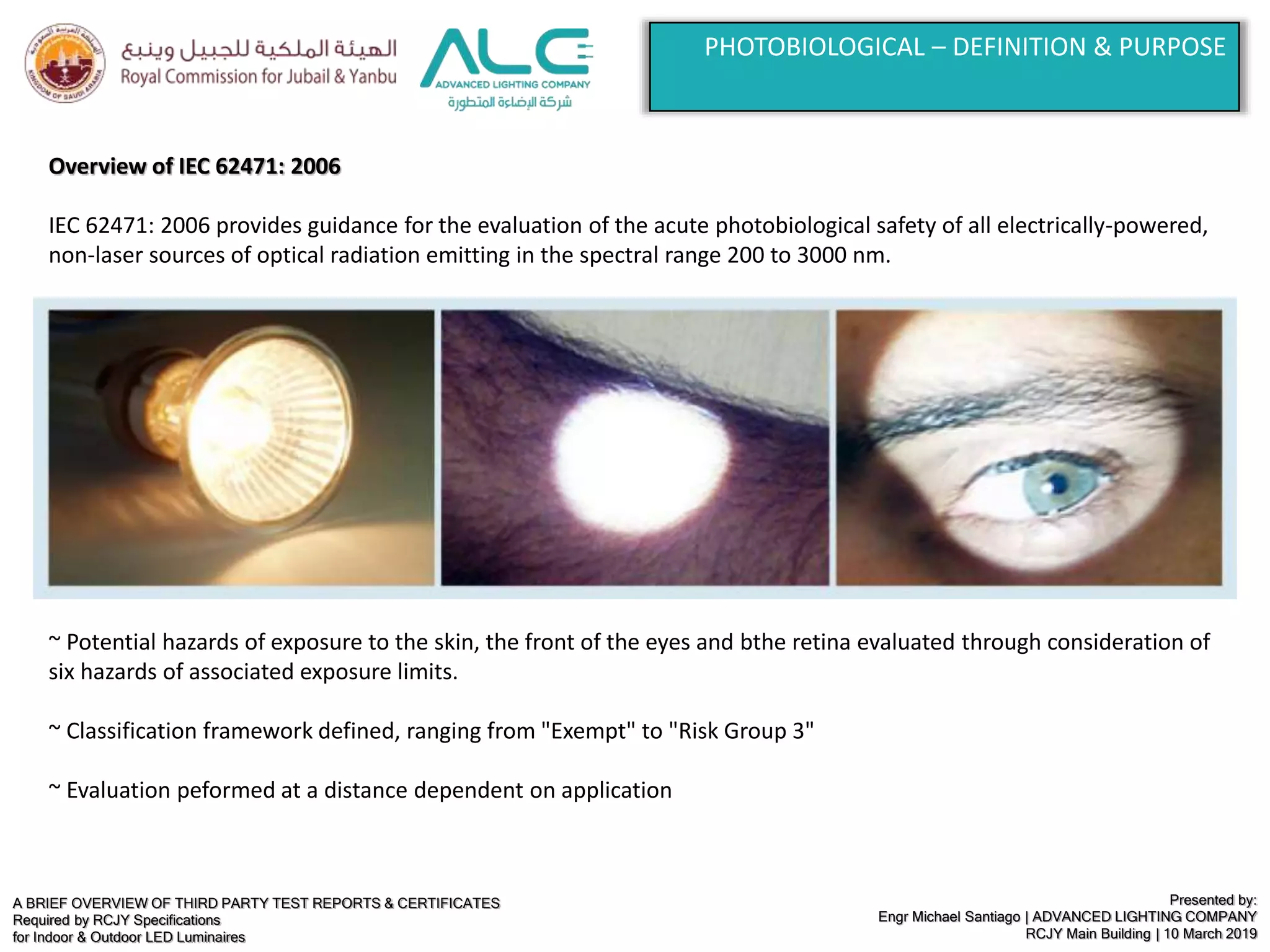 A BRIEF OVERVIEW OF THIRD PARTY TEST REPORTS & CERTIFICATES
Required by RCJY Specifications
for Indoor & Outdoor LED Luminaires
Presented by:
Engr Michael Santiago | ADVANCED LIGHTING COMPANY
RCJY Main Building | 10 March 2019
PHOTOBIOLOGICAL – DEFINITION & PURPOSE
Overview of IEC 62471: 2006
IEC 62471: 2006 provides guidance for the evaluation of the acute photobiological safety of all electrically-powered,
non-laser sources of optical radiation emitting in the spectral range 200 to 3000 nm.
~ Potential hazards of exposure to the skin, the front of the eyes and bthe retina evaluated through consideration of
six hazards of associated exposure limits.
~ Classification framework defined, ranging from "Exempt" to "Risk Group 3"
~ Evaluation peformed at a distance dependent on application
 