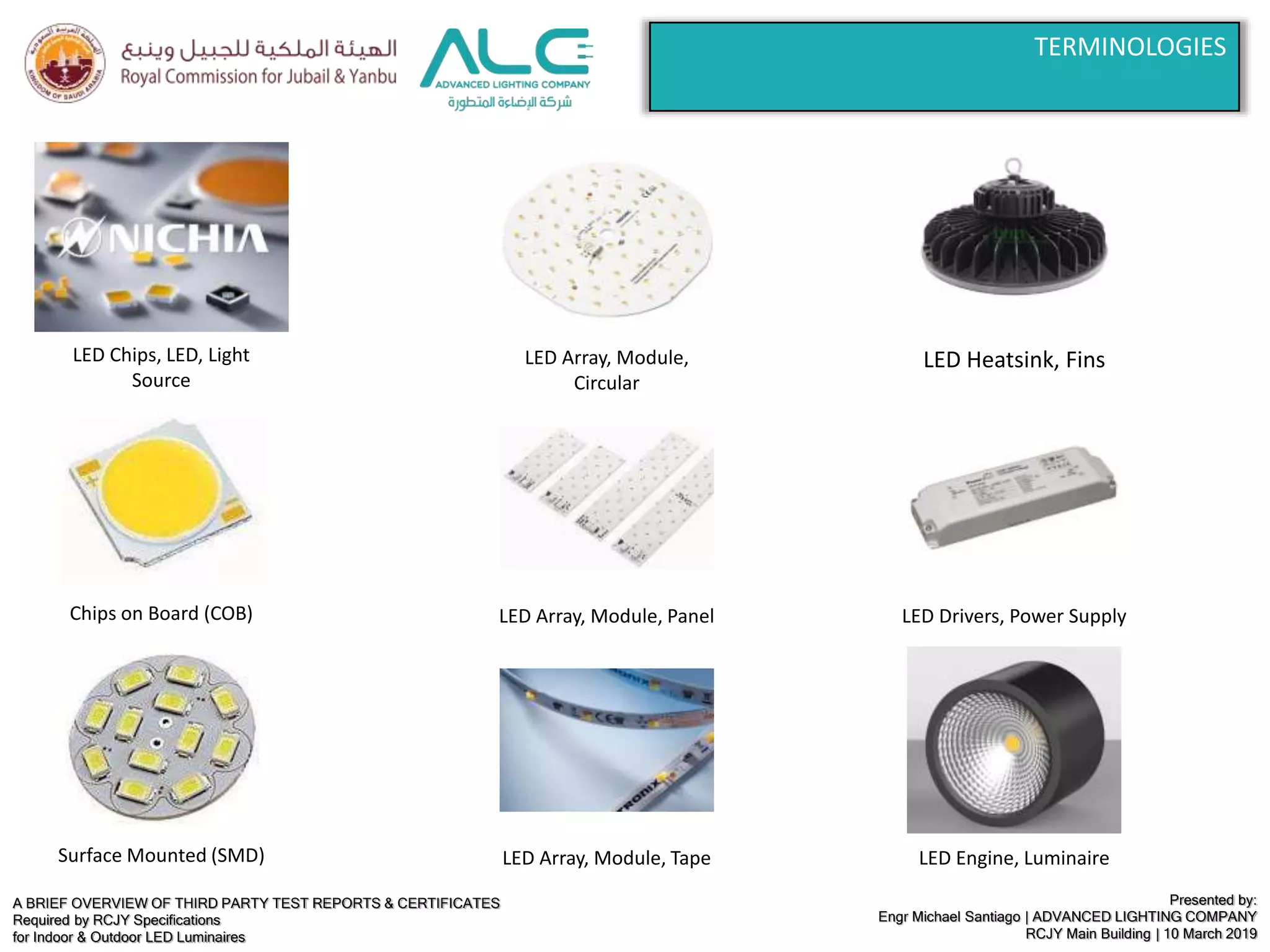 A BRIEF OVERVIEW OF THIRD PARTY TEST REPORTS & CERTIFICATES
Required by RCJY Specifications
for Indoor & Outdoor LED Luminaires
Presented by:
Engr Michael Santiago | ADVANCED LIGHTING COMPANY
RCJY Main Building | 10 March 2019
LED Chips, LED, Light
Source
Chips on Board (COB)
Surface Mounted (SMD)
LED Array, Module,
Circular
LED Array, Module, Panel
LED Array, Module, Tape
LED Heatsink, Fins
LED Drivers, Power Supply
LED Engine, Luminaire
TERMINOLOGIES
 