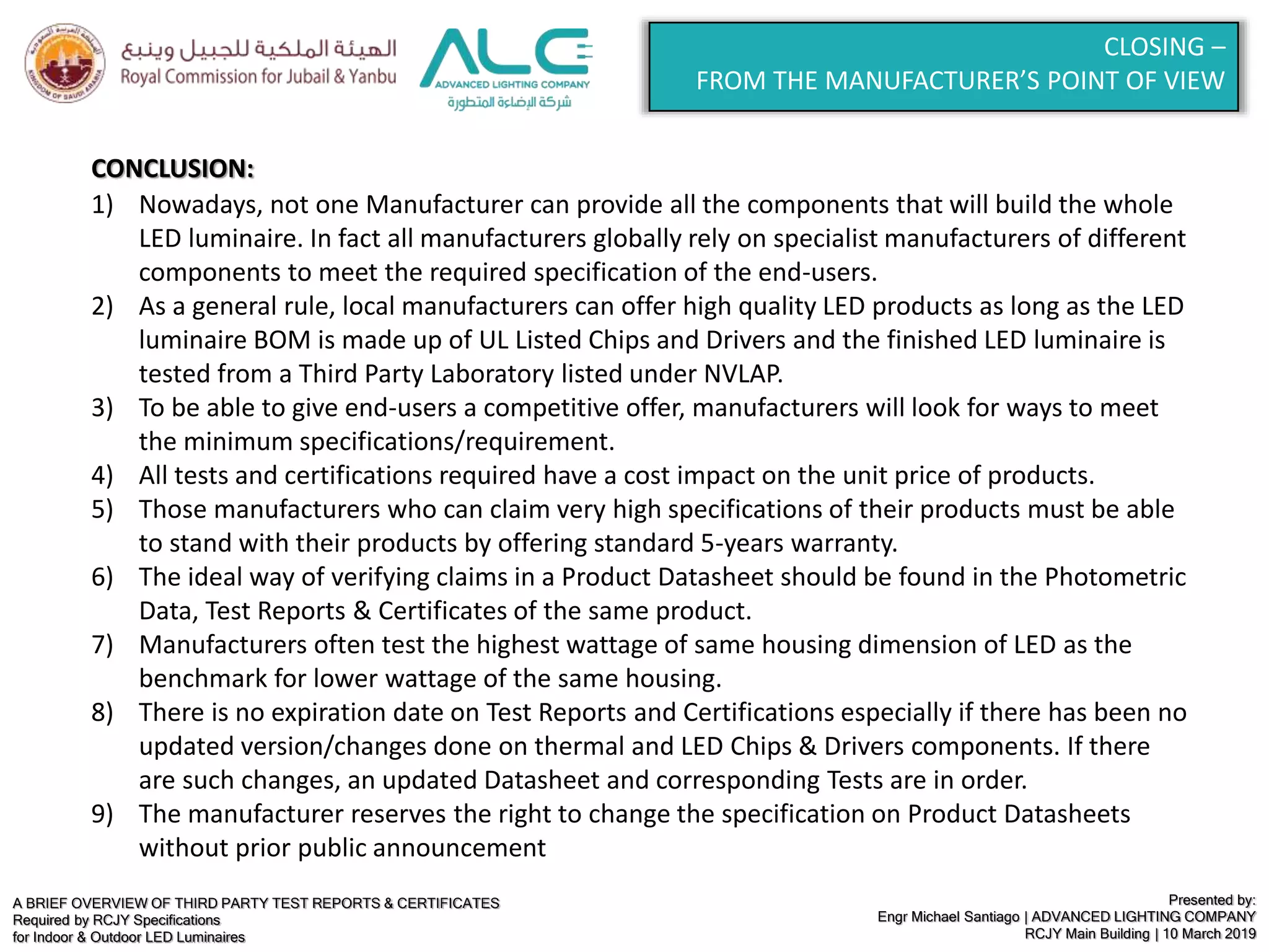 A BRIEF OVERVIEW OF THIRD PARTY TEST REPORTS & CERTIFICATES
Required by RCJY Specifications
for Indoor & Outdoor LED Luminaires
Presented by:
Engr Michael Santiago | ADVANCED LIGHTING COMPANY
RCJY Main Building | 10 March 2019
CLOSING –
FROM THE MANUFACTURER’S POINT OF VIEW
CONCLUSION:
1) Nowadays, not one Manufacturer can provide all the components that will build the whole
LED luminaire. In fact all manufacturers globally rely on specialist manufacturers of different
components to meet the required specification of the end-users.
2) As a general rule, local manufacturers can offer high quality LED products as long as the LED
luminaire BOM is made up of UL Listed Chips and Drivers and the finished LED luminaire is
tested from a Third Party Laboratory listed under NVLAP.
3) To be able to give end-users a competitive offer, manufacturers will look for ways to meet
the minimum specifications/requirement.
4) All tests and certifications required have a cost impact on the unit price of products.
5) Those manufacturers who can claim very high specifications of their products must be able
to stand with their products by offering standard 5-years warranty.
6) The ideal way of verifying claims in a Product Datasheet should be found in the Photometric
Data, Test Reports & Certificates of the same product.
7) Manufacturers often test the highest wattage of same housing dimension of LED as the
benchmark for lower wattage of the same housing.
8) There is no expiration date on Test Reports and Certifications especially if there has been no
updated version/changes done on thermal and LED Chips & Drivers components. If there
are such changes, an updated Datasheet and corresponding Tests are in order.
9) The manufacturer reserves the right to change the specification on Product Datasheets
without prior public announcement
 