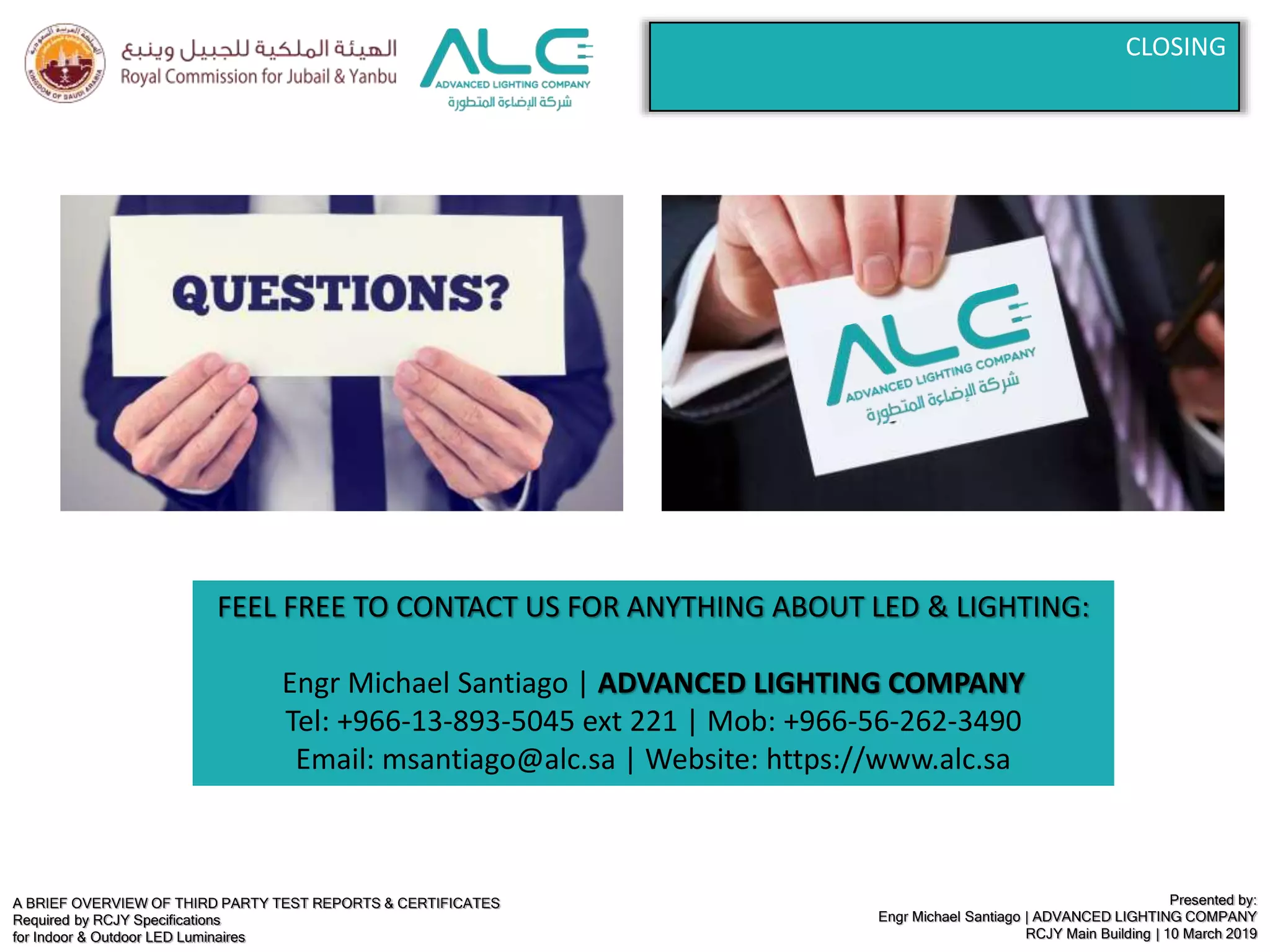 A BRIEF OVERVIEW OF THIRD PARTY TEST REPORTS & CERTIFICATES
Required by RCJY Specifications
for Indoor & Outdoor LED Luminaires
Presented by:
Engr Michael Santiago | ADVANCED LIGHTING COMPANY
RCJY Main Building | 10 March 2019
CLOSING
FEEL FREE TO CONTACT US FOR ANYTHING ABOUT LED & LIGHTING:
Engr Michael Santiago | ADVANCED LIGHTING COMPANY
Tel: +966-13-893-5045 ext 221 | Mob: +966-56-262-3490
Email: msantiago@alc.sa | Website: https://www.alc.sa
 