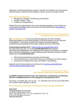 Fallstudien und Erfahrungsberichte zu erörtern. Das Ziel, die Teilnehmer aus ihrer passiven
Rolle als Zuhörer zu lösen und aktiv teilhaben zu lassen, wurde voll und ganz erreicht.

Die Kernthemen im Überblick:
 Management, Strategien, Zertifizierung und Richtlinien
 Anlagen, Systeme, Tools
 Prozesse zur Energieeffizienz
Erhalten Sie einen ersten Eindruck über unsere exklusiven Sprecher, unser Konzept und
unsere Networking-Möglichkeiten auf unserer ener.CON DACH Website: http://enercondach2013.we-conect.com

"Energieeffizienz kompetent auf den Punkt gebracht."
Teit Silberling, Scanenergi Solutions A/S
Die enerCON DACH 2013 hat sich als abwechslungsreiche und hoch interaktive
Networking-Plattform für Entscheidungsträger und führende Experten aus den Bereichen
Energieeffizienz, Technologie, Operations & Produktion, Werksmanagement,
Automatisierung, Energieeinkauf oder Health, Safety & Environment entwickelt.
Konferenzdokumentation 2013 | Media Center der enerCON DACH 2013
Sie hatten leider keine Zeit, um an der enerCON DACH 2013 teilzunehmen?
Jetzt haben Sie die Möglichkeit, die vollständige Dokumentation der Konferenz zu bestellen.
Diese enthält alle Präsentationen, Zusammenfassung aller interaktiven Sessions und alle
Details über die enerCON DACH 2013.




Alle Sprecherpräsentationen der beiden Konferenztage
Zusammenfassung der „World Café“ Session und „Challenge Your Peers“ Session
Impressionen (Fotoaufnahmen dieser we.CONECT Veranstaltung)

Bestellen Sie Ihre Dokumentation der Konferenz hier: http://enercon-dach2013.weconect.com/de/preview/docpack-kaufen

"Super Konzept, absolut gelungen! Danke."
Sven Thamsen, Odenwald Faserplattenwerk GmbH
we.CONECT bedankt sich beim Team, den Teilnehmern und Sprechern, den Business
Partnern und Medienpartnern für eine erfolgreiche Jahreskonferenz 2013.
Wir freuen uns bereits jetzt, Sie vom 20. – 21. November 2014 auf der ener.CON DACH
2014 in Berlin wieder begrüßen zu dürfen!
Gerne dürfen Sie uns bei Fragen, Kommentaren oder Anregungen kontaktieren:
Peter Haack
Marketing Development Commander
we.CONECT Global Leaders GmbH
Phone: +49 (0)30 52 10 70 3 - 42 | Fax: +49 (0)30 52 10 70 3 - 30
Email: peter.haack@we-conect.com
www.we-conect.com

 