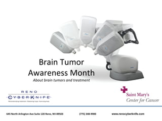 Brain	
  Tumor	
  	
  
                                   Awareness	
  Month	
  	
  
                                           About	
  brain	
  tumors	
  and	
  treatment	
  

                                                                                     	
  
645	
  North	
  Arlington	
  Ave	
  Suite	
  120	
  Reno,	
  NV	
  89503	
  	
  	
  	
  	
  	
  	
     	
     	
  (775)	
  348-­‐9900	
  	
  	
  	
  	
  	
     	
     	
  www.renocyberknife.com
 