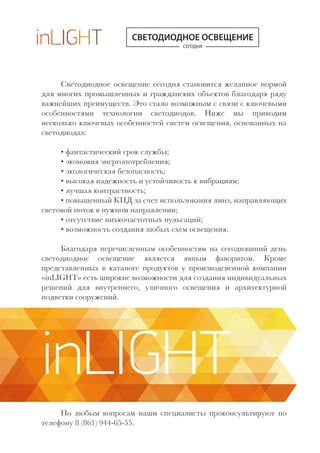 СЕГОДНЯ
СВЕТОДИОДНОЕ ОСВЕЩЕНИЕ
Светодиодное освещение сегодня становится желанное нормой
для многих промышленных и гражданских объектов благодаря ряду
важнейших преимуществ. Это стало возможным с связи с ключевыми
особенностями технологии светодиодов. Ниже мы приводим
несколько ключевых особенностей систем освещения, основанных на
светодиодах:
• фантастический срок службы;
• экономия энергопотребления;
• экологическая безопасность;
• высокая надежность и устойчивость к вибрациям;
• лучшая контрастность;
• повышенный КПД за счет использования линз, направляющих
световой поток в нужном направлении;
• отсутствие нихкочастотных пульсаций;
• возможность создания любых схем освещения.
Благодаря перечисленным особенностям на сегодняшний день
светодиодное освещение является явным фаворитом. Кроме
представленных в каталоге продуктов у производсвенной компании
«inLIGHT» есть широкие возможности для создания индивидуальных
решений для внутреннего, уличного освещения и архитектурной
подветки сооружений.
По любым вопросам наши специалисты проконсультируют по
телефону 8 (861) 944-65-55.
inLIGHT
 
