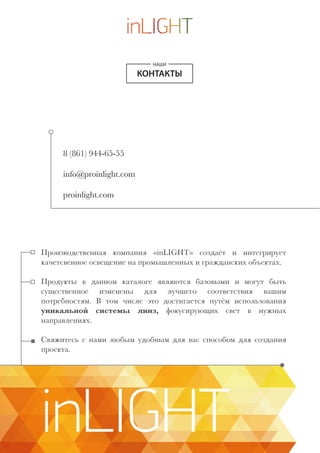 НАШИ
КОНТАКТЫ
8 (861) 944-65-55
info@proinlight.com
proinlight.com
Производственная компания «inLIGHT» создаёт и интегрирует
качетсвенное освещение на промышленных и гражданских объектах.
Продукты в данном каталоге являются базовыми и могут быть
существенное изменены для лучшего соответствия вашим
потребностям. В том числе это достигается путём использования
уникальной системы линз, фокусирующих свет в нужных
направлениях.
Свяжитесь с нами любым удобным для вас способом для создания
проекта.
inLIGHT
 