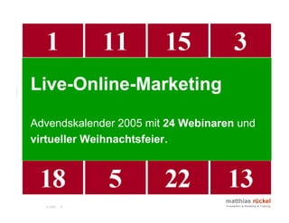 time4you GmbH, p-didakt GmbH, ninecubes GmbH:
       Organisation und Durchführung einer 24-teiligen

Live-Online-Marketing
       Veranstaltungsreihe. Bereitstellund des virtuellen
       Konferenzraumes und Co-Moderation. Link




Advendskalender 2005 mit 24 Webinaren und
virtueller Weihnachtsfeier.




  © 2006   6
 