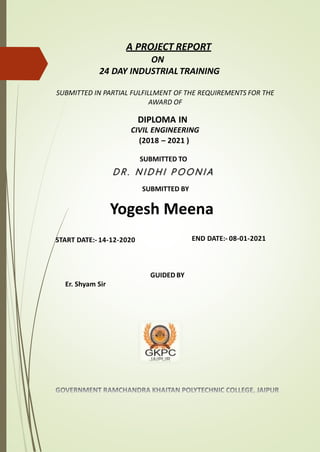 A PROJECT REPORT
ON
24 DAY INDUSTRIAL TRAINING
SUBMITTED IN PARTIAL FULFILLMENT OF THE REQUIREMENTS FOR THE
AWARD OF
DIPLOMA IN
CIVIL ENGINEERING
(2018 – 2021 )
SUBMITTED TO
SUBMITTED BY
Yogesh Meena
START DATE:- 14-12-2020 END DATE:- 08-01-2021
GUIDED BY
Er. Shyam Sir
D R . N I D H I P O O N I A
 