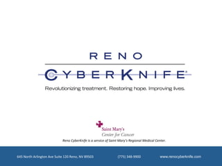 Reno	
  CyberKnife	
  is	
  a	
  service	
  of	
  Saint	
  Mary’s	
  Regional	
  Medical	
  Center.	
  



645	
  North	
  Arlington	
  Ave	
  Suite	
  120	
  Reno,	
  NV	
  89503	
  	
  	
  	
  	
  	
  	
  	
  	
  	
  	
  	
  	
  	
  	
  	
  	
  	
  	
  	
  	
  	
  	
  	
  	
  	
  	
  	
  	
  (775)	
  348-­‐9900	
  	
  	
  	
  	
  	
  	
  	
  	
  	
  	
  	
  	
  	
  	
  	
  	
  	
  	
  	
  	
  	
  	
  www.renocyberknife.com
 