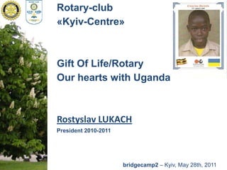 Rotary-club «Kyiv-Centre» Gift Of Life/Rotary Our hearts with Uganda Rostyslav LUKACH President 2010-2011 bridgecamp2– Kyiv, May 28th, 2011 