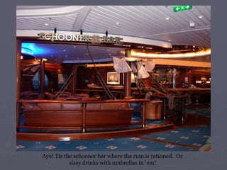 Aye! Tis the schooner bar where the rum is rationed.  Or sissy drinks with umbrellas in ‘em! 