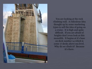 You are looking at the rock climbing wall.  A ridiculous idea thought up by some marketing types to sell the idea of going on a cruise.  It is high and quite difficult.  If you are afraid of heights don’t even look at this monolith.  It begins at it’s base on deck number 14 which is some 17 decks above sea level.  Why do we climb it?  Because it’s there. 