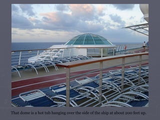 That dome is a hot tub hanging over the side of the ship at about 200 feet up.  