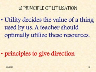 2) PRINCIPLE OF UTILISATION
• Utility decides the value of a thing
used by us. A teacher should
optimally utilize these resources.
• principles to give direction
5/8/2016 12
 