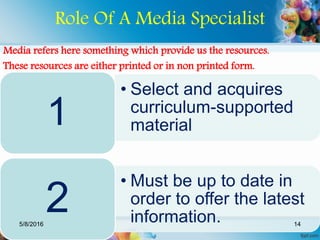 Role Of A Media Specialist
Media refers here something which provide us the resources.
These resources are either printed or in non printed form.
• Select and acquires
curriculum-supported
material1
• Must be up to date in
order to offer the latest
information.
25/8/2016 14
 