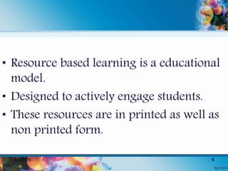 • Resource based learning is a educational
model.
• Designed to actively engage students.
• These resources are in printed as well as
non printed form.
5/8/2016 6
 