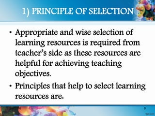 1) PRINCIPLE OF SELECTION
• Appropriate and wise selection of
learning resources is required from
teacher’s side as these resources are
helpful for achieving teaching
objectives.
• Principles that help to select learning
resources are:
5/8/2016 9
 