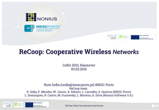 ReCoop: http://ian.inescporto.pt/recoop
ReCoop: Cooperative Wireless Networks
CeBit 2010, Hannover
03.03.2010
Rute Sofia (rsofia@inescporto.pt) INESC Porto
ReCoop team:
R. Sofia, P. Mendes, W. Júnior, A. Ribeiro, L. Carvalho, S. Queiroz (INESC Porto)
L. Domingues, R. Castro, M. Guzowsky, L. Moreira, A. Silva (Nonius Software S.A.)
 