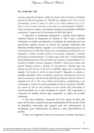 Supremo Tribunal Federal

                         RCL 14.404 MC / DF

                         sentença, julgando procedente o pedido da inicial, a fim de declarar a invalidade
                         material do Decreto Legislativo nº 788/2005 por violação ao art. 231, § 3º, da
                         Constituição, e os arts. 3º, item 1, 4º, itens 1 e 2, 6º, item 1, alíneas a, b, c e 2; 7º,
                         itens 1, 2 e 4; 13, item 1; 14, item 1; e 15, itens 1 e 2, da Convenção nº 169/OIT”.
                         O que resultou na ordem, com eficácia imediata, de proibição do IBAMA
                         em praticar “qualquer ato de licenciamento da UHE Belo Monte”.
                               3. Apontam os reclamantes desrespeito à decisão deste Supremo
                         Tribunal Federal na Suspensão de Liminar nº 125. É que o acórdão
                         reclamado, ao acolher parcialmente os embargos de declaração para dar
                         provimento também parcial ao recurso de apelação interposto pelo
                         Ministério Público Federal, impediu “que o Ibama [praticasse] qualquer ato
                         de licenciamento da UHE Belo Monte, bem como [tornou] insubsistentes os já
                         praticados e conferiu imediata eficácia à sua decisão, ordenando a imediata
                         paralisação do empreendimento”. E o fato é que, na SL 125, “a União [obteve]
                         decisão [deste] Supremo Tribunal Federal que reconhece a impossibilidade de se
                         considerar inválido o Decreto Legislativo 788/2005 e obstar ato do Ibama cujo
                         objetivo [fosse] conduzir o processo de licenciamento”. Decisão que, nos
                         termos do § 9º do art. 4º da Lei nº 8.437/92, vigora até o trânsito em
                         julgado “da decisão de mérito na ação principal”. Segundo os autores, o
                         acórdão reclamado “não só ‘restabeleceu’ aquele que, anteriormente, tivera sua
                         eficácia suspensa por meio da decisão proferida pelo Supremo Tribunal Federal no
                         julgamento do SL nº 125, como também desconsiderou completamente a sua
                         manifestação a respeito da constitucionalidade do Decreto Legislativo 788/2005,
                         que, apesar de não ter sido realizada em sede controle [sic] concentrado de
                         constitucionalidade, foi a ratio decidendi do julgado”. Daí requererem a
                         concessão de medida liminar para suspender os efeitos do acórdão
                         reclamado.
                               4. Pois bem, mediante o despacho de 24 de agosto de 2012, abri
                         prazo de 24 (vinte e quatro) horas para manifestação do Procurador-Geral
                         da República. Procurador que pugnou pelo não conhecimento da
                         reclamação, pelo indeferimento da liminar e pela improcedência do
                         pedido.
                               5. Feito esse aligeirado relato da causa, passo à decisão. Fazendo-o,


                                                                                                                                            2

Documento assinado digitalmente conforme MP n° 2.200-2/2001 de 24/08/2001, que institui a Infraestrutura de Chaves Públicas Brasileira - ICP-Brasil. O
documento pode ser acessado no endereço eletrônico http://www.stf.jus.br/portal/autenticacao/ sob o número 2646842.
 