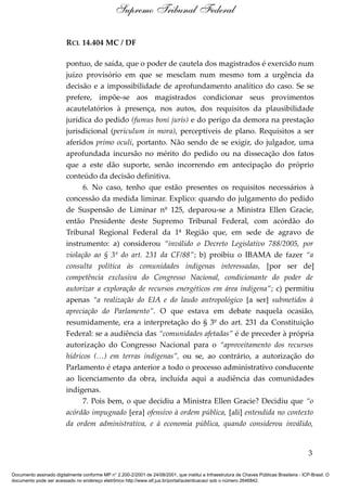 Supremo Tribunal Federal

                         RCL 14.404 MC / DF

                         pontuo, de saída, que o poder de cautela dos magistrados é exercido num
                         juízo provisório em que se mesclam num mesmo tom a urgência da
                         decisão e a impossibilidade de aprofundamento analítico do caso. Se se
                         prefere, impõe-se aos magistrados condicionar seus provimentos
                         acautelatórios à presença, nos autos, dos requisitos da plausibilidade
                         jurídica do pedido (fumus boni juris) e do perigo da demora na prestação
                         jurisdicional (periculum in mora), perceptíveis de plano. Requisitos a ser
                         aferidos primo oculi, portanto. Não sendo de se exigir, do julgador, uma
                         aprofundada incursão no mérito do pedido ou na dissecação dos fatos
                         que a este dão suporte, senão incorrendo em antecipação do próprio
                         conteúdo da decisão definitiva.
                               6. No caso, tenho que estão presentes os requisitos necessários à
                         concessão da medida liminar. Explico: quando do julgamento do pedido
                         de Suspensão de Liminar nº 125, deparou-se a Ministra Ellen Gracie,
                         então Presidente deste Supremo Tribunal Federal, com acórdão do
                         Tribunal Regional Federal da 1ª Região que, em sede de agravo de
                         instrumento: a) considerou “inválido o Decreto Legislativo 788/2005, por
                         violação ao § 3º do art. 231 da CF/88”; b) proibiu o IBAMA de fazer “a
                         consulta política às comunidades indígenas interessadas, [por ser de]
                         competência exclusiva do Congresso Nacional, condicionante do poder de
                         autorizar a exploração de recursos energéticos em área indígena”; c) permitiu
                         apenas “a realização do EIA e do laudo antropológico [a ser] submetidos à
                         apreciação do Parlamento”. O que estava em debate naquela ocasião,
                         resumidamente, era a interpretação do § 3º do art. 231 da Constituição
                         Federal: se a audiência das “comunidades afetadas” é de preceder à própria
                         autorização do Congresso Nacional para o “aproveitamento dos recursos
                         hídricos (…) em terras indígenas”, ou se, ao contrário, a autorização do
                         Parlamento é etapa anterior a todo o processo administrativo conducente
                         ao licenciamento da obra, incluída aqui a audiência das comunidades
                         indígenas.
                               7. Pois bem, o que decidiu a Ministra Ellen Gracie? Decidiu que “o
                         acórdão impugnado [era] ofensivo à ordem pública, [ali] entendida no contexto
                         da ordem administrativa, e à economia pública, quando considerou inválido,


                                                                                                                                            3

Documento assinado digitalmente conforme MP n° 2.200-2/2001 de 24/08/2001, que institui a Infraestrutura de Chaves Públicas Brasileira - ICP-Brasil. O
documento pode ser acessado no endereço eletrônico http://www.stf.jus.br/portal/autenticacao/ sob o número 2646842.
 
