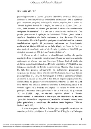 Supremo Tribunal Federal

                         RCL 14.404 MC / DF

                         [naquele] momento, o Decreto Legislativo 788/2005 e proibiu ao IBAMA que
                         elaborasse a consulta política às comunidades interessadas”. Daí o comando
                         para “suspender, em parte, a execução do acórdão proferido pela 5ª Turma do
                         Tribunal Regional Federal da 1ª Região, nos autos do AI 2006.01.00.017736-
                         8/PA, para permitir ao Ibama que proceda à oitiva das comunidades
                         indígenas interessadas”. E o que fez o acórdão ora reclamado? Deu
                         parcial provimento à apelação do Ministério Público “para coibir o
                         Instituto Brasileiro do Meio Ambiente e dos Recursos Naturais
                         Renováveis – IBAMA de praticar qualquer ato administrativo, e tornar
                         insubsistentes aqueles já praticados, referentes ao licenciamento
                         ambiental da Usina Hidrelétrica de Belo Monte, no Estado do Pará, em
                         decorrência da invalidade material do Decreto Legislativo nº 788/2005, por
                         violação à norma do art. 231, § 3º, da Constituição Federal”.
                               8. Como se vê, é evidente a plausibilidade jurídica do pedido
                         constante desta reclamação constitucional. Parece-me correto o acórdão
                         reclamado ao afirmar que este Supremo Tribunal Federal ainda não
                         declarou a constitucionalidade do Decreto Legislativo nº 788/2005, o que
                         foi apenas sinalizado na decisão monocrática da Ministra Ellen Gracie na
                         SL 125. Isto porque, sabidamente, no instrumento processual da
                         suspensão de liminar não se analisa o mérito da causa. Todavia, a decisão
                         paradigmática (SL 125), em homenagem à ordem e economia públicas,
                         autorizou a atuação do IBAMA e dos demais órgãos responsáveis pela
                         continuidade do processo de licenciamento ambiental da obra da UHE
                         Belo Monte, não obstante continuar existindo a pendência judicial. E tal
                         decisão vigora até o trânsito em julgado “da decisão de mérito na ação
                         principal”, de acordo com o § 9º do art. 4º da Lei nº 8.437/92 e o § 3º do art.
                         297 do RI/STF. Logo, ao conferir “eficácia plena” à “decisão
                         mandamental” e determinar a intimação do Presidente do IBAMA
                         “para fins de imediato cumprimento”, o acórdão reclamado violou, neste
                         juízo provisório, a autoridade da decisão deste Supremo Tribunal
                         Federal na SL 125.
                               9. Ante o exposto, defiro a liminar para suspender os efeitos do
                         acórdão proferido pela Quinta Turma do TRF da 1ª Região nos Embargos


                                                                                                                                            4

Documento assinado digitalmente conforme MP n° 2.200-2/2001 de 24/08/2001, que institui a Infraestrutura de Chaves Públicas Brasileira - ICP-Brasil. O
documento pode ser acessado no endereço eletrônico http://www.stf.jus.br/portal/autenticacao/ sob o número 2646842.
 
