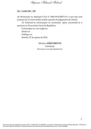 Supremo Tribunal Federal

                         RCL 14.404 MC / DF

                         de Declaração na Apelação Cível nº 2006.39.03.000711-8, o que faço sem
                         prejuízo de u’a mais detida análise quando do julgamento do mérito.
                              10. Solicitem-se informações ao reclamado. Após, encaminhe-se o
                         processo ao Procurador-Geral da República.
                              Comunique-se, com urgência.
                              Intime-se.
                              Publique-se.
                              Brasília, 27 de agosto de 2012.

                                                               Ministro AYRES BRITTO
                                                                      Presidente
                                                             Documento assinado digitalmente




                                                                                                                                            5

Documento assinado digitalmente conforme MP n° 2.200-2/2001 de 24/08/2001, que institui a Infraestrutura de Chaves Públicas Brasileira - ICP-Brasil. O
documento pode ser acessado no endereço eletrônico http://www.stf.jus.br/portal/autenticacao/ sob o número 2646842.
 