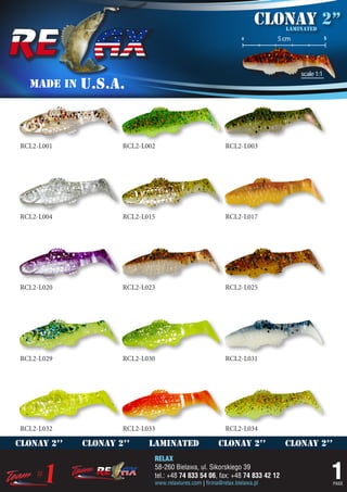 Clonay 2’’
                                                                             laminated
                                                                 o         5 cm               5




                                                                                  scale 1:1
   MADE IN   U.S.A.



RCL2-L001            RCL2-L002                            RCL2-L003




RCL2-L004            RCL2-L015                            RCL2-L017




RCL2-L020            RCL2-L023                            RCL2-L025




RCL2-L029            RCL2-L030                            RCL2-L031




RCL2-L032            RCL2-L033                            RCL2-L034

clonay 2’’   clonay 2’’     laminated                  clonay 2’’            clonay 2’’
                             RELAX
                             58-260 Bielawa, ul. Sikorskiego 39
                             tel.: +48 74 833 54 06, fax: +48 74 833 42 12
                             www.relaxlures.com | firma@relax.bielawa.pl
                                                                                                  1
                                                                                                  PAGE
 