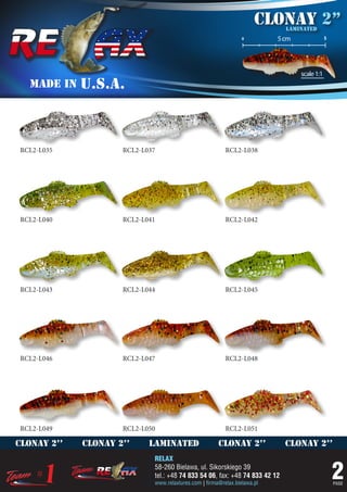 Clonay 2’’
                                                                             laminated
                                                                 o         5 cm               5




                                                                                  scale 1:1
   MADE IN   U.S.A.



RCL2-L035            RCL2-L037                            RCL2-L038




RCL2-L040            RCL2-L041                            RCL2-L042




RCL2-L043            RCL2-L044                            RCL2-L045




RCL2-L046            RCL2-L047                            RCL2-L048




RCL2-L049            RCL2-L050                            RCL2-L051

clonay 2’’   clonay 2’’     laminated                  clonay 2’’            clonay 2’’
                             RELAX
                             58-260 Bielawa, ul. Sikorskiego 39
                             tel.: +48 74 833 54 06, fax: +48 74 833 42 12
                             www.relaxlures.com | firma@relax.bielawa.pl
                                                                                                  2
                                                                                                  PAGE
 