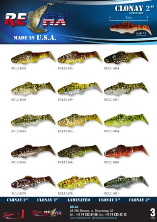 Clonay 2’’
                                                                              laminated
                                                                  o         5 cm               5




                                                                                   scale 1:1
   MADE IN    U.S.A.



  RCL2-L052            RCL2-L053                             RCL2-L054




  RCL2-L058            RCL2-L059                             RCL2-L061




  RCL2-L062            RCL2-L063                             RCL2-L064




  RCL2-L065            RCL2-L066                             RCL2-L068




  RCL2-L070            RCL2-L076                             RCL2-L081

clonay 2’’    clonay 2’’    laminated                   clonay 2’’            clonay 2’’
                              RELAX
                              58-260 Bielawa, ul. Sikorskiego 39
                              tel.: +48 74 833 54 06, fax: +48 74 833 42 12
                              www.relaxlures.com | firma@relax.bielawa.pl
                                                                                                   3
                                                                                                   PAGE
 