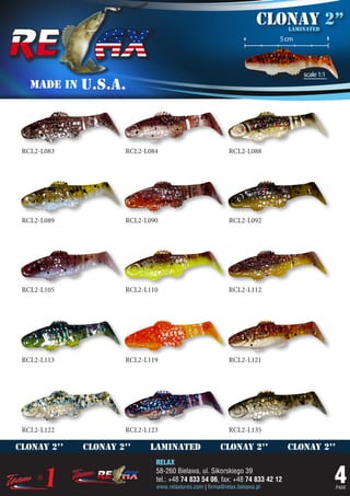 Clonay 2’’
                                                                             laminated
                                                                 o         5 cm               5




                                                                                  scale 1:1
   MADE IN   U.S.A.



 RCL2-L083           RCL2-L084                            RCL2-L088




 RCL2-L089           RCL2-L090                            RCL2-L092




 RCL2-L105           RCL2-L110                            RCL2-L112




 RCL2-L113           RCL2-L119                            RCL2-L121




 RCL2-L122           RCL2-L123                            RCL2-L135

clonay 2’’   clonay 2’’    laminated                   clonay 2’’            clonay 2’’
                             RELAX
                             58-260 Bielawa, ul. Sikorskiego 39
                             tel.: +48 74 833 54 06, fax: +48 74 833 42 12
                             www.relaxlures.com | firma@relax.bielawa.pl
                                                                                                  4
                                                                                                  PAGE
 