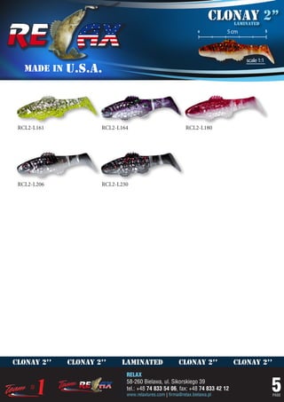 Clonay 2’’
                                                                             laminated
                                                                 o         5 cm               5




                                                                                  scale 1:1
   MADE IN   U.S.A.



 RCL2-L161           RCL2-L164                            RCL2-L180




 RCL2-L206           RCL2-L230




clonay 2’’   clonay 2’’    laminated                   clonay 2’’            clonay 2’’
                             RELAX
                             58-260 Bielawa, ul. Sikorskiego 39
                             tel.: +48 74 833 54 06, fax: +48 74 833 42 12
                             www.relaxlures.com | firma@relax.bielawa.pl
                                                                                                  5
                                                                                                  PAGE
 