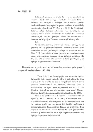 RCL 23457 / PR
Não muda esse quadro o fato da prova ser resultante de
interceptação telefônica. Sigilo absoluto sobre esta deve ser
mantido em relação a diálogos de conteúdo pessoal
inadvertidamente interceptados, preservando-se a intimidade,
mas jamais, à luz do art. 5º, LX, e art. 93, IX, da Constituição
Federal, sobre diálogos relevantes para investigação de
supostos crimes contra a Administração Pública. Nos termos da
Constituição, não há qualquer defesa de intimidade ou
interesse social que justifiquem a manutenção do segredo.
[...]
Concomitantemente, diante da notícia divulgada na
presente data de que o ex-Presidente Luiz Inácio Lula da Silva
teria aceito convite para ocupar o cargo de Ministro Chefe da
Casa Civil, deve o feito, com os conexos, ser remetido, após a
posse, aparentemente marcada para a próxima terça-feira (dia
22), quando efetivamente adquire o foro privilegiado, ao
Egrégio Supremo Tribunal Federal.”
Destacam-se, a partir daí, as informações prestadas pelo próprio
magistrado reclamado em 29.3.2016:
“Com o foco da investigação nas condutas do ex-
Presidente Luiz Inácio Lula da Silva, o entendimento deste
julgador foi no sentido de que a competência para decidir a
questões controvertidas no processo, inclusive sobre o
levantamento do sigilo sobre o processo, era da 13ª Vara
Criminal Federal até que ele tomasse posse como Ministro
Chefe da Casa Civil, como previsto inicialmente no dia 22/03.
Diante da controvérsia decorrente do levantamento do
sigilo e da r. decisão de V. Ex.ª, compreendo que o
entendimento então adotado possa ser considerado incorreto,
ou mesmo sendo correto, possa ter trazido polêmicas e
constrangimentos desnecessários. Jamais foi a intenção desse
julgador, ao proferir a aludida decisão de 16/03, provocar tais
efeitos e, por eles, solicito desde logo respeitosas escusas a este
Egrégio Supremo Tribunal Federal.
10
Documento assinado digitalmente conforme MP n° 2.200-2/2001 de 24/08/2001, que institui a Infraestrutura de Chaves Públicas Brasileira - ICP-Brasil. O
documento pode ser acessado no endereço eletrônico http://www.stf.jus.br/portal/autenticacao/ sob o número 11174206.
 