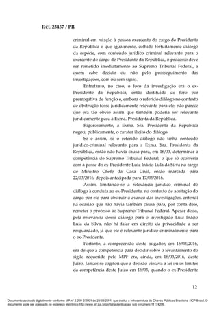 RCL 23457 / PR
criminal em relação à pessoa exercente do cargo de Presidente
da República e que igualmente, colhido fortuitamente diálogo
da espécie, com conteúdo jurídico criminal relevante para o
exercente do cargo de Presidente da República, o processo deve
ser remetido imediatamente ao Supremo Tribunal Federal, a
quem cabe decidir ou não pelo prosseguimento das
investigações, com ou sem sigilo.
Entretanto, no caso, o foco da investigação era o ex-
Presidente da República, então destituído de foro por
prerrogativa de função e, embora o referido diálogo no contexto
de obstrução fosse juridicamente relevante para ele, não parece
que era tão óbvio assim que também poderia ser relevante
juridicamente para a Exma. Presidenta da República.
Rigorosamente, a Exma. Sra. Presidenta da República
negou, publicamente, o caráter ilícito do diálogo.
Se é assim, se o referido diálogo não tinha conteúdo
jurídico-criminal relevante para a Exma. Sra. Presidenta da
República, então não havia causa para, em 16/03, determinar a
competência do Supremo Tribunal Federal, o que só ocorreria
com a posse do ex-Presidente Luiz Inácio Lula da Silva no cargo
de Ministro Chefe da Casa Civil, então marcada para
22/03/2016, depois antecipada para 17/03/2016.
Assim, limitando-se a relevância jurídico criminal do
diálogo à conduta ao ex-Presidente, no contexto de aceitação do
cargo por ele para obstruir o avanço das investigações, entendi
na ocasião que não havia também causa para, por conta dele,
remeter o processo ao Supremo Tribunal Federal. Apesar disso,
pela relevância desse diálogo para o investigado Luiz Inácio
Lula da Silva, não há falar em direito da privacidade a ser
resguardado, já que ele é relevante juridico-criminalmente para
o ex-Presidente.
Portanto, a compreensão deste julgador, em 16/03/2016,
era de que a competência para decidir sobre o levantamento do
sigilo requerido pelo MPF era, ainda, em 16/03/2016, deste
Juízo. Jamais se cogitou que a decisão violava a lei ou os limites
da competência deste Juízo em 16/03, quando o ex-Presidente
12
Documento assinado digitalmente conforme MP n° 2.200-2/2001 de 24/08/2001, que institui a Infraestrutura de Chaves Públicas Brasileira - ICP-Brasil. O
documento pode ser acessado no endereço eletrônico http://www.stf.jus.br/portal/autenticacao/ sob o número 11174206.
 