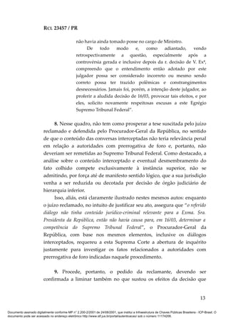 RCL 23457 / PR
não havia ainda tomado posse no cargo de Ministro.
De todo modo e, como adiantado, vendo
retrospectivamente a questão, especialmente após a
controvérsia gerada e inclusive depois da r. decisão de V. Exª,
compreendo que o entendimento então adotado por este
julgador possa ser considerado incorreto ou mesmo sendo
correto possa ter trazido polêmicas e constrangimentos
desnecessários. Jamais foi, porém, a intenção deste julgador, ao
proferir a aludida decisão de 16/03, provocar tais efeitos, e por
eles, solicito novamente respeitosas escusas a este Egrégio
Supremo Tribunal Federal”.
8. Nesse quadro, não tem como prosperar a tese suscitada pelo juízo
reclamado e defendida pelo Procurador-Geral da República, no sentido
de que o conteúdo das conversas interceptadas não teria relevância penal
em relação a autoridades com prerrogativa de foro e, portanto, não
deveriam ser remetidas ao Supremo Tribunal Federal. Como destacado, a
análise sobre o conteúdo interceptado e eventual desmembramento do
fato colhido compete exclusivamente à instância superior, não se
admitindo, por força até de manifesto sentido lógico, que a sua jurisdição
venha a ser reduzida ou decotada por decisão de órgão judiciário de
hierarquia inferior.
Isso, aliás, está claramente ilustrado nestes mesmos autos: enquanto
o juízo reclamado, no intuito de justificar seu ato, assegura que “o referido
diálogo não tinha conteúdo jurídico-criminal relevante para a Exma. Sra.
Presidenta da República, então não havia causa para, em 16/03, determinar a
competência do Supremo Tribunal Federal”, o Procurador-Geral da
República, com base nos mesmos elementos, inclusive os diálogos
interceptados, requereu a esta Suprema Corte a abertura de inquérito
justamente para investigar os fatos relacionados a autoridades com
prerrogativa de foro indicadas naquele procedimento.
9. Procede, portanto, o pedido da reclamante, devendo ser
confirmada a liminar também no que sustou os efeitos da decisão que
13
Documento assinado digitalmente conforme MP n° 2.200-2/2001 de 24/08/2001, que institui a Infraestrutura de Chaves Públicas Brasileira - ICP-Brasil. O
documento pode ser acessado no endereço eletrônico http://www.stf.jus.br/portal/autenticacao/ sob o número 11174206.
 