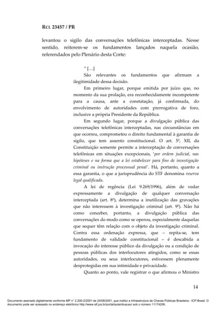 RCL 23457 / PR
levantou o sigilo das conversações telefônicas interceptadas. Nesse
sentido, reiterem-se os fundamentos lançados naquela ocasião,
referendados pelo Plenário desta Corte:
“ […]
São relevantes os fundamentos que afirmam a
ilegitimidade dessa decisão.
Em primeiro lugar, porque emitida por juízo que, no
momento da sua prolação, era reconhecidamente incompetente
para a causa, ante a constatação, já confirmada, do
envolvimento de autoridades com prerrogativa de foro,
inclusive a própria Presidente da República.
Em segundo lugar, porque a divulgação pública das
conversações telefônicas interceptadas, nas circunstâncias em
que ocorreu, comprometeu o direito fundamental à garantia de
sigilo, que tem assento constitucional. O art. 5º, XII, da
Constituição somente permite a interceptação de conversações
telefônicas em situações excepcionais, ‘por ordem judicial, nas
hipóteses e na forma que a lei estabelecer para fins de investigação
criminal ou instrução processual penal’. Há, portanto, quanto a
essa garantia, o que a jurisprudência do STF denomina reserva
legal qualificada.
A lei de regência (Lei 9.269/1996), além de vedar
expressamente a divulgação de qualquer conversação
interceptada (art. 8º), determina a inutilização das gravações
que não interessem à investigação criminal (art. 9º). Não há
como conceber, portanto, a divulgação pública das
conversações do modo como se operou, especialmente daquelas
que sequer têm relação com o objeto da investigação criminal.
Contra essa ordenação expressa, que – repita-se, tem
fundamento de validade constitucional – é descabida a
invocação do interesse público da divulgação ou a condição de
pessoas públicas dos interlocutores atingidos, como se essas
autoridades, ou seus interlocutores, estivessem plenamente
desprotegidas em sua intimidade e privacidade.
Quanto ao ponto, vale registrar o que afirmou o Ministro
14
Documento assinado digitalmente conforme MP n° 2.200-2/2001 de 24/08/2001, que institui a Infraestrutura de Chaves Públicas Brasileira - ICP-Brasil. O
documento pode ser acessado no endereço eletrônico http://www.stf.jus.br/portal/autenticacao/ sob o número 11174206.
 