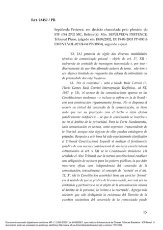 RCL 23457 / PR
Sepúlveda Pertence, em decisão chancelada pelo plenário do
STF (Pet 2702 MC, Relator(a): Min. SEPÚLVEDA PERTENCE,
Tribunal Pleno, julgado em 18/09/2002, DJ 19-09-2003 PP-00016
EMENT VOL-02124-04 PP-00804), segundo a qual:
‘62. [A] garantia do sigilo das diversas modalidades
técnicas de comunicação pessoal - objeto do art. 5°, XII -
independe do conteúdo da mensagem transmitida e, por isso -
diversamente do que têm afirmado autores de tomo, não tem o
seu alcance limitado ao resguardo das esferas da intimidade ou
da privacidade dos interlocutores.
63. ‘Por el contrario’ - nota o lúcido Raúl Cervini (L.
Flávio Gomes Raúl Cervini Interceptação Telefônica,. ed RT,
1957, p. 33), ‘el secreto de las comunicaciones aparece en las
Constituciones modernas – e incluso se infiere en la de Brasil -
con una construcción rigurosamente formal. No se dispensa el
secreto en virtud del contenido de la comunicación, ni tiene
nada que ver su protección com el hecho a estas efectos
jurídicamente indiferente – de que lo comunicado se inscriba o
no en el ámbito de la privacidad. Para la Carta Fundamental,
toda comunicación es secreta, como expresión transcendente de
la libertad, aunque sólo algunas de ellas puedan catalogarse de
privadas. Respecto a este tema há sido especialmente clarificador
el Tribunal Constitucional Espanõl al analizar el fundamento
jurídico de una norma constitucional de similares características
estructurales al art. 5 XII de la Constitución Brasileña. Há
señalado el Alto Tribunal que la norma constitucional establece
una obligación de no hacer para los poderes públicos, la que debe
mostrarse eficaz com independencia del contenido de la
comunicación, textualmente: ‘el concepto de ‘secreto’ en el art.
18, 3°. (de la Constitución española) tiene un carácter ‘formal’
em el sentido de que se predica de lo comunicado, sea cual sea su
contenido y pertenezca o no el objeto de la comunicación misma
al ámbito de lo personal, lo íntimo o lo reservado’. Agrega más
adelante que sólo desligando la existencia del Derecho de la
cuestión sustantiva del conteniclo de lo comunicado puede
15
Documento assinado digitalmente conforme MP n° 2.200-2/2001 de 24/08/2001, que institui a Infraestrutura de Chaves Públicas Brasileira - ICP-Brasil. O
documento pode ser acessado no endereço eletrônico http://www.stf.jus.br/portal/autenticacao/ sob o número 11174206.
 