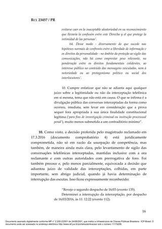 RCL 23457 / PR
evitarse caer en la inaceptable aleatoriedad en su reconocimiento
que llevaría la confusón entre este Derecho y el que protege la
intimidad de las personas’.
64. Desse modo - diversamente do que sucede nas
hipóteses normais de confronto entre a liberdade de informação e
os direitos da personalidade - no âmbito da proteção ao sigilo das
comunicações, não há como emprestar peso relevante, na
ponderação entre os direitos fundamentais colidentes, ao
interesse público no conteúdo das mensagens veiculadas, nem à
notoriedade ou ao protagonismo político ou social dos
interlocutores’.
10. Cumpre enfatizar que não se adianta aqui qualquer
juízo sobre a legitimidade ou não da interceptação telefônica
em si mesma, tema que não está em causa. O que se infirma é a
divulgação pública das conversas interceptadas da forma como
ocorreu, imediata, sem levar em consideração que a prova
sequer fora apropriada à sua única finalidade constitucional
legítima (‘para fins de investigação criminal ou instrução processual
penal’), muito menos submetida a um contraditório mínimo”.
10. Como visto, a decisão proferida pelo magistrado reclamado em
17.3.2016 (documento comprobatório 4) está juridicamente
comprometida, não só em razão da usurpação de competência, mas
também, de maneira ainda mais clara, pelo levantamento de sigilo das
conversações telefônicas interceptadas, mantidas inclusive com a ora
reclamante e com outras autoridades com prerrogativa de foro. Foi
também precoce e, pelo menos parcialmente, equivocada a decisão que
adiantou juízo de validade das interceptações, colhidas, em parte
importante, sem abrigo judicial, quando já havia determinação de
interrupção das escutas. Isso ficou expressamente reconhecido:
“Revejo o segundo despacho de 16/03 (evento 135).
Determinei a interrupção da interceptação, por despacho
de 16/03/2016, às 11: 12:22 (evento 112).
16
Documento assinado digitalmente conforme MP n° 2.200-2/2001 de 24/08/2001, que institui a Infraestrutura de Chaves Públicas Brasileira - ICP-Brasil. O
documento pode ser acessado no endereço eletrônico http://www.stf.jus.br/portal/autenticacao/ sob o número 11174206.
 
